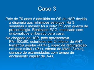 Caso 3 Pcte de 70 anos é admitido no OS do HSP devido a dispnéia aos mínimoes esforços. Há 3 semanas o mesmo foi a outro PS com queixa de precordialgia. Realizado ECG, medicado com sintomáticos e liberado para casa.  Na chegada ao HSP, pcte apresentava PA=100x80, estertores em ½ inferior de AHT, turgência jugular (4+/4+), sopro de regurgitação em foco mitral (+/6+), edema de MMII (3+/4+), cianose de extremidades com tempo de enchimento capilar de 3-4s.  
