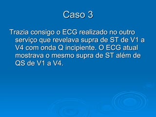 Caso 3 Trazia consigo o ECG realizado no outro serviço que revelava supra de ST de V1 a V4 com onda Q incipiente. O ECG atual mostrava o mesmo supra de ST além de QS de V1 a V4.  
