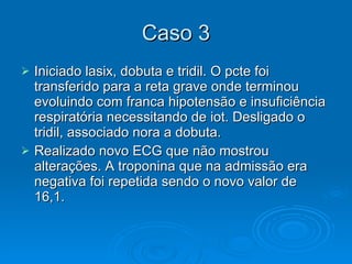 Caso 3 Iniciado lasix, dobuta e tridil. O pcte foi transferido para a reta grave onde terminou evoluindo com franca hipotensão e insuficiência respiratória necessitando de iot. Desligado o tridil, associado nora a dobuta.  Realizado novo ECG que não mostrou alterações. A troponina que na admissão era negativa foi repetida sendo o novo valor de 16,1. 