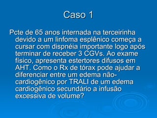 Caso 1 Pcte de 65 anos internada na terceirinha devido a um linfoma esplênico começa a cursar com dispnéia importante logo após terminar de receber 3 CGVs. Ao exame físico, apresenta estertores difusos em AHT. Como o Rx de tórax pode ajudar a diferenciar entre um edema não-cardiogênico por TRALI de um edema cardiogênico secundário a infusão excessiva de volume?  