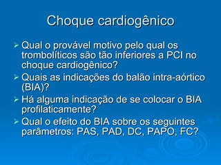 Choque cardiogênico Qual o provável motivo pelo qual os trombolíticos são tão inferiores a PCI no choque cardiogênico? Quais as indicações do balão intra-aórtico (BIA)? Há alguma indicação de se colocar o BIA profilaticamente? Qual o efeito do BIA sobre os seguintes parâmetros: PAS, PAD, DC, PAPO, FC? 