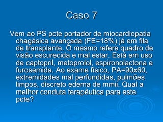Caso 7 Vem ao PS pcte portador de miocardiopatia chagásica avançada (FE=18%) já em fila de transplante. O mesmo refere quadro de visão escurecida e mal estar. Está em uso de captopril, metoprolol, espironolactona e furosemida. Ao exame físico, PA=90x60, extremidades mal perfundidas, pulmões limpos, discreto edema de mmii. Qual a melhor conduta terapêutica para este pcte?  