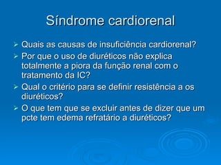 Síndrome cardiorenal Quais as causas de insuficiência cardiorenal? Por que o uso de diuréticos não explica totalmente a piora da função renal com o tratamento da IC? Qual o critério para se definir resistência a os diuréticos? O que tem que se excluir antes de dizer que um pcte tem edema refratário a diuréticos?  