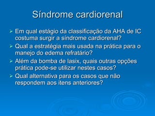Síndrome cardiorenal Em qual estágio da classificação da AHA de IC costuma surgir a síndrome cardiorenal? Qual a estratégia mais usada na prática para o manejo do edema refratário? Além da bomba de lasix, quais outras opções prática pode-se utilizar nestes casos? Qual alternativa para os casos que não respondem aos itens anteriores? 