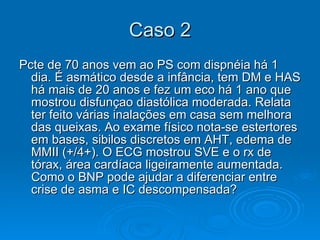 Caso 2 Pcte de 70 anos vem ao PS com dispnéia há 1 dia. É asmático desde a infância, tem DM e HAS há mais de 20 anos e fez um eco há 1 ano que mostrou disfunçao diastólica moderada. Relata ter feito várias inalações em casa sem melhora das queixas. Ao exame físico nota-se estertores em bases, sibilos discretos em AHT, edema de MMII (+/4+). O ECG mostrou SVE e o rx de tórax, área cardíaca ligeiramente aumentada. Como o BNP pode ajudar a diferenciar entre crise de asma e IC descompensada?  