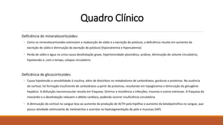 Quadro Clínico
Deficiência de mineralocorticoides:
• Como os mineralocorticoides estimulam a reabsorção de sódio e a excreção de potássio, a deficiência resulta em aumento da
excreção de sódio e diminuição da excreção de potássio (hiponatremia e hipercalemia)
• Perda de sódio e água na urina causa desidratação grave, hipertonicidade plasmática, acidose, diminuição do volume circulatório,
hipotensão e, com o tempo, colapso circulatório
Deficiência de glicocorticoides:
• Causa hipotensão e sensibilidade à insulina, além de distúrbios no metabolismo de carboidratos, gorduras e proteínas. Na ausência
de cortisol, há formação insuficiente de carboidratos a partir de proteínas, resultando em hipoglicemia e diminuição do glicogênio
hepático. A disfunção neuromuscular resulta em fraqueza. Diminui a resistência a infecções, traumas e outros estresses. A fraqueza do
miocárdio e a desidratação reduzem o débito cardíaco, podendo ocorrer insuficiência circulatória.
• A diminuição do cortisol no sangue leva ao aumento da produção de ACTH pela hipófise e aumento da betalipotrofina no sangue, que
possui atividade estimulante de melanócitos e acarreta na hiperpigmentação de pele e mucosas (IAP)
 