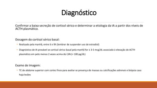 Diagnóstico
Confirmar a baixa secreção de cortisol sérico e determinar a etiologia da IA a partir dos níveis de
ACTH plasmático.
Dosagem do cortisol sérico basal:
• Realizado pela manhã, entre 6 e 9h (lembrar de suspender uso de estradiol)
• Diagnóstico de IA provável se cortisol sérico basal pela manhã for ≤ 3-5 mcg/dL associado à elevação de ACTH
plasmático em pelo menos 2 vezes acima do LSN (> 100 pg/dL)
Exame de Imagem:
• TC de abdome superior com cortes finos para avaliar se presença de massas ou calcificações adrenais e biópsia caso
haja lesões
 