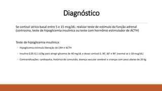 Diagnóstico
Se cortisol sérico basal entre 5 e 15 mcg/dL: realizar teste de estímulo da função adrenal
(cortrosina, teste de hipoglicemia insulínica ou teste com hormônio estimulador de ACTH)
Teste de hipoglicemia insulínica:
• Hipoglicemia estimula liberação de CRH e ACTH
• Insulina 0,05-0,1 UI/kg para atingir glicemia de 40 mg/dL e dosar cortisol 0, 30’, 60’ e 90’ (normal se ≥ 18 mcg/dL)
• Contraindicações: cardiopatia, histórico de convulsão, doença vascular cerebral e crianças com peso abaixo de 20 kg
 