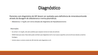 Diagnóstico
Pacientes com diagnóstico de IAP devem ser avaliados para deficiência de mineralocorticoide
através da dosagem de aldosterona e renina plasmáticas
• Aldosterona < 3 ng/dL com renina elevada são diagnóstico de Hipoaldosteronismo
Observações:
• Se cortisol ≥ 15 mcg/dL, alto valor preditivo para resposta normal em testes de estímulo
• DHEAS baixo para sexo e faixa etária pode contribuir para diagnóstico de IA, mas é pouco específico acima de 50 anos devido ao declínio
fisiológico
• Cortisol salivar e cortisol urinário de 24h não têm valor diagnóstico na IA
 