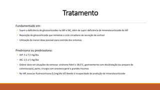 Tratamento
Fundamentado em:
• Suprir a deficiência de glicocorticoides na IAP e IAC, além de suprir deficiência de mineralocorticoide da IAP
• Reposição de glicocorticoide que mimetize o ciclo circadiano de secreção de cortisol
• Utilização da menor dose possível para controle dos sintomas
Prednisona ou prednisolona:
• IAP: 5 a 7,5 mg/dia
• IAC: 2,5 a 5 mg/dia
• Dobrar dose em situações de estresse: síndrome febril ≥ 38,5°C, gastroenterite com desidratação (ou preparo de
colonoscopia), parto, cirurgia com anestesia geral e grandes traumas
• Na IAP, associar fludrocortisona 0,1mg/dia VO devido à incapacidade de produção de mineralocorticoide
 