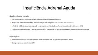 Insuficiência Adrenal Aguda
Quadro clínico e manejo:
• Dor abdominal com hipotensão refratária à expansão volêmica e vasopressores
• Ataque com hidrocortisona 100mg IV e manutenção com 50mg 6/6h (sem necessidade de fludrocortisona)
• Infusão de 1000 mL salina isotônica na 1ª hora, seguida por hidratação conforme necessidade (4 a 6 litros em 24h)
• Quando hidratação adequada e boa perfusão periférica, transicionar glicocorticoide para via oral e iniciar mineralocorticoide
Investigação:
• Hemograma, sódio, potássio, cálcio iônico, ureia, creatinina, TSH, T4L, glicemia, gasometria venosa
• Dosagem pareada de cortisol e ACTH
 