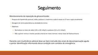 Seguimento
Monitoramento da reposição de glicocorticoide:
• Pesquisa de hipotensão postural, sódio, potássio e creatinina a cada 6 meses no 1º ano e após anualmente
• Dosagem de renina plasmática ou atividade da renina
• Objetivos:
 Normalizar os níveis de sódio (135 a 145 mEq/L) e potássio (3,5 a 4,5 mEq/L)
 Não suprimir renina e manter pressão arterial em níveis normais: revisar dose de fludrocortisona
Paciente com insuficiência adrenal deve ser bem instruído dos sinais de descompensação aguda
e portar identificação informando dessa condição com contatos de emergência.
 