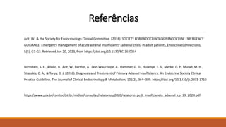 Referências
Arlt, W., & the Society for Endocrinology Clinical Committee. (2016). SOCIETY FOR ENDOCRINOLOGY ENDOCRINE EMERGENCY
GUIDANCE: Emergency management of acute adrenal insufficiency (adrenal crisis) in adult patients, Endocrine Connections,
5(5), G1-G3. Retrieved Jun 20, 2023, from https://doi.org/10.1530/EC-16-0054
Bornstein, S. R., Allolio, B., Arlt, W., Barthel, A., Don-Wauchope, A., Hammer, G. D., Husebye, E. S., Merke, D. P., Murad, M. H.,
Stratakis, C. A., & Torpy, D. J. (2016). Diagnosis and Treatment of Primary Adrenal Insufficiency: An Endocrine Society Clinical
Practice Guideline. The Journal of Clinical Endocrinology & Metabolism, 101(2), 364–389. https://doi.org/10.1210/jc.2015-1710
https://www.gov.br/conitec/pt-br/midias/consultas/relatorios/2020/relatorio_pcdt_insuficiencia_adrenal_cp_39_2020.pdf
 
