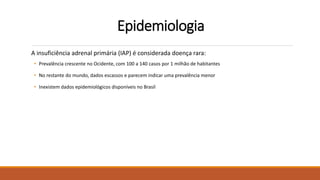 Epidemiologia
A insuficiência adrenal primária (IAP) é considerada doença rara:
• Prevalência crescente no Ocidente, com 100 a 140 casos por 1 milhão de habitantes
• No restante do mundo, dados escassos e parecem indicar uma prevalência menor
• Inexistem dados epidemiológicos disponíveis no Brasil
 