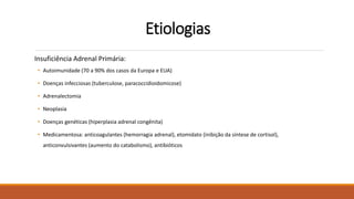 Etiologias
Insuficiência Adrenal Primária:
• Autoimunidade (70 a 90% dos casos da Europa e EUA)
• Doenças infecciosas (tuberculose, paracoccidioidomicose)
• Adrenalectomia
• Neoplasia
• Doenças genéticas (hiperplasia adrenal congênita)
• Medicamentosa: anticoagulantes (hemorragia adrenal), etomidato (inibição da síntese de cortisol),
anticonvulsivantes (aumento do catabolismo), antibióticos
 