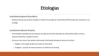 Etiologias
Insuficiência Adrenal Secundária:
• Qualquer doença que envolva a hipófise e interfira na secreção de corticotrofina (ACTH) pode estar envolvida na sua
etiologia
Insuficiência Adrenal Terciária:
• Anormalidade hipotalâmicas que reduzam secreção do hormônio liberador de corticotrofina (CRH): tumores,
doenças infiltrativas, radiação craniana
• As causas mais comuns são aquelas relacionadas à diminuição abrupta do excesso de cortisol:
 Exógeno: interrupção de glicocorticoides em altas doses
 Endógeno: correção de hipercortisolismo na Síndrome de Cushing
 