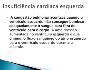 A congestão pulmonar acontece quando o ventrículo esquerdo não consegue bombear adequadamente o sangue para fora do ventrículo para o corpo. A uma pressão aumentada no ventrículo esquerdo o que diminui o fluxo sanguíneo do átrio esquerdo para o ventrículo esquerdo durante a diástole.Insuficiência cardíaca esquerda