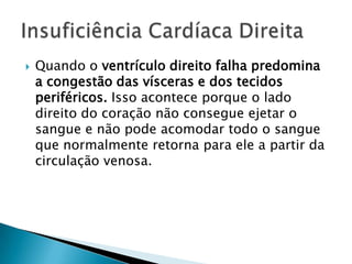 Quando o ventrículo direito falha predomina a congestão das vísceras e dos tecidos periféricos. Isso acontece porque o lado direito do coração não consegue ejetar o sangue e não pode acomodar todo o sangue que normalmente retorna para ele a partir da circulação venosa.Insuficiência Cardíaca Direita