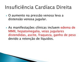 O aumento na pressão venosa leva a distensão venosa jugular. As manifestações clínicas incluem edema de MMII, hepatomegalia, veias jugulares distendidas, ascite, fraqueza, ganho de peso devido a retenção de líquidos.Insuficiência Cardíaca Direita