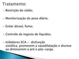 Tratamento:Restrição do sódio;Monitorizaçãodo peso diário;Evitar álcool, fumo;Controle da ingesta de líquidos;Inibidores ECA -  disfunção sistólica, promovem a vasodilatação e diurese ao diminuírem a pré e pós-carga.
