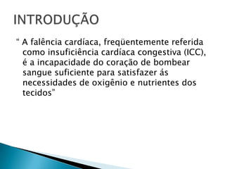“ A falência cardíaca, freqüentemente referida como insuficiência cardíaca congestiva (ICC), é a incapacidade do coração de bombear sangue suficiente para satisfazer ás necessidades de oxigênio e nutrientes dos tecidos”INTRODUÇÃO