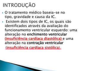 INTRODUÇÃOO tratamento médico baseia-se no tipo, gravidade e causa da IC.Existem dois tipos de IC, os quais são identificados através da avaliação do funcionamento ventricular esquerdo: uma alteração no enchimento ventricular (insuficiência cardíaca diastólica) e uma alteração na contração ventricular (insuficiência cardíaca sistólica).