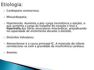 Etiologia:Cardiopatia coronariana;Miocardiopatia;Hipertensão. Aumenta a pós-carga (resistência a ejeção), o que aumenta a carga do trabalho do coração e leva a hipertrofia das fibras musculares miocárdicas, prejudicando na capacidade de enchimento durante a diástole.Distúrbio Valvulares;Aterosclerose é a causa principal IC. A extensão do infarto correlaciona-se com a gravidade da insuficiência cardíaca.Anemia; 