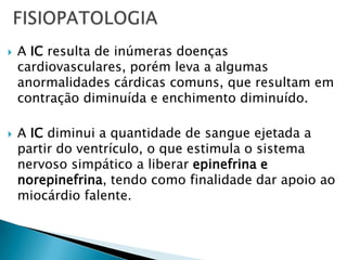 FISIOPATOLOGIAA IC resulta de inúmeras doenças cardiovasculares, porém leva a algumas anormalidades cárdicas comuns, que resultam em contração diminuída e enchimento diminuído.A IC diminui a quantidade de sangue ejetada a partir do ventrículo, o que estimula o sistema nervoso simpático a liberar epinefrina e norepinefrina, tendo como finalidade dar apoio ao miocárdio falente.