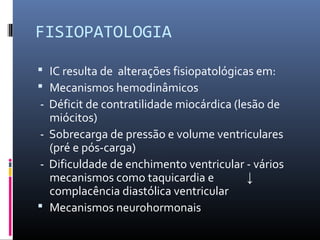FISIOPATOLOGIA
 IC resulta de alterações fisiopatológicas em:
 Mecanismos hemodinâmicos
- Déficit de contratilidade miocárdica (lesão de
miócitos)
- Sobrecarga de pressão e volume ventriculares
(pré e pós-carga)
- Dificuldade de enchimento ventricular - vários
mecanismos como taquicardia e ↓
complacência diastólica ventricular
 Mecanismos neurohormonais
 