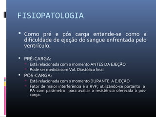 FISIOPATOLOGIA
 Como pré e pós carga entende-se como a
dificuldade de ejeção do sangue enfrentada pelo
ventrículo.
 PRÉ-CARGA:
 Está relacionada com o momento ANTES DA EJEÇÃO
 Pode ser medida com Vol. Diastólico final
 PÓS-CARGA:
 Está relacionada com o momento DURANTE A EJEÇÃO
 Fator de maior interferência é a RVP, utilizando-se portanto a
PA com parâmetro para avaliar a resistência oferecida à pós-
carga.
 