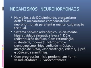 MECANISMOS NEUROHORMONAIS
 Na vigência de DC diminuído, o organismo
deflagra mecanismos compensatórios
neurohormonais para tentar manter oxigenação
tecidual.
 Sistema nervoso adrenérgico: inicialmente,
hiperatividade simpática leva a ↑ DC e
redistribuição do fluxo. Com estimulação
sustentada, ocorre ↑ inotropismo e
cronotropismo , hipertrofia de miócitos ,
ativação de SRAA, vasoconstrição, edema, ↑ pré
e pós-carga e arritmias.
 Com progressão: inicio predominam horm.
vasodilatadores → vasocontritores
 