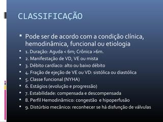 CLASSIFICAÇÃO
 Pode ser de acordo com a condição clínica,
hemodinâmica, funcional ou etiologia
 1. Duração: Aguda < 6m; Crônica >6m.
 2. Manifestação de VD, VE ou mista
 3. Débito cardíaco: alto ou baixo débito
 4. Fração de ejeção de VE ou VD: sistólica ou diastólica
 5. Classe funcional (NYHA)
 6. Estágios (evolução e progressão)
 7. Estabilidade: compensada e descompensada
 8. Perfil Hemodinâmico: congestão e hipoperfusão
 9. Distúrbio mecânico: reconhecer se há disfunção de válvulas
 