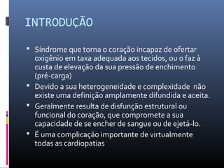 INTRODUÇÃO
 Síndrome que torna o coração incapaz de ofertar
oxigênio em taxa adequada aos tecidos, ou o faz à
custa de elevação da sua pressão de enchimento
(pré-carga)
 Devido a sua heterogeneidade e complexidade não
existe uma definição amplamente difundida e aceita.
 Geralmente resulta de disfunção estrutural ou
funcional do coração, que compromete a sua
capacidade de se encher de sangue ou de ejetá-lo.
 É uma complicação importante de virtualmente
todas as cardiopatias
 