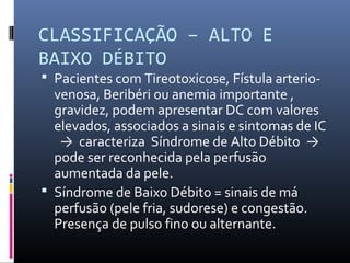 CLASSIFICAÇÃO – ALTO E
BAIXO DÉBITO
 Pacientes com Tireotoxicose, Fístula arterio-
venosa, Beribéri ou anemia importante ,
gravidez, podem apresentar DC com valores
elevados, associados a sinais e sintomas de IC
→ caracteriza Síndrome de Alto Débito →
pode ser reconhecida pela perfusão
aumentada da pele.
 Síndrome de Baixo Débito = sinais de má
perfusão (pele fria, sudorese) e congestão.
Presença de pulso fino ou alternante.
 