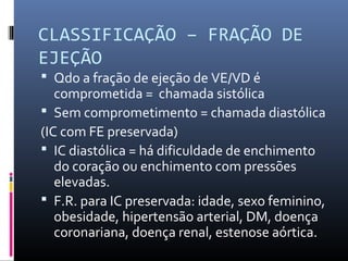 CLASSIFICAÇÃO – FRAÇÃO DE
EJEÇÃO
 Qdo a fração de ejeção de VE/VD é
comprometida = chamada sistólica
 Sem comprometimento = chamada diastólica
(IC com FE preservada)
 IC diastólica = há dificuldade de enchimento
do coração ou enchimento com pressões
elevadas.
 F.R. para IC preservada: idade, sexo feminino,
obesidade, hipertensão arterial, DM, doença
coronariana, doença renal, estenose aórtica.
 