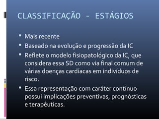 CLASSIFICAÇÃO - ESTÁGIOS
 Mais recente
 Baseado na evolução e progressão da IC
 Reflete o modelo fisiopatológico da IC, que
considera essa SD como via final comum de
várias doenças cardíacas em indivíduos de
risco.
 Essa representação com caráter contínuo
possui implicações preventivas, prognósticas
e terapêuticas.
 