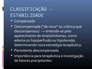 CLASSIFICAÇÃO -
ESTABILIDADE
 Compensada
 Descompensada (“de novo” ou crônica que
descompensou) → entende-se pelo
aparecimento de sinais/sintomas, como
edema ou hipoperfusão ou hipotensão,
determinando nova estratégia terapêutica.
 Persistente descompensada
 Importância para terapêutica e investigação
de fatores precipitantes
 