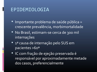 EPIDEMIOLOGIA
 Importante problema de saúde pública =
crescente prevalência, morbimortalidade
 No Brasil, estimam-se cerca de 300 mil
internações
 1ª causa de internação pelo SUS em
pacientes >60ª
 IC com fração de ejeção preservada é
responsável por aproximadamente metade
dos casos, preferencialmente
 