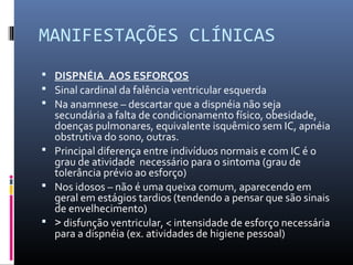 MANIFESTAÇÕES CLÍNICAS
 DISPNÉIA AOS ESFORÇOS
 Sinal cardinal da falência ventricular esquerda
 Na anamnese – descartar que a dispnéia não seja
secundária a falta de condicionamento físico, obesidade,
doenças pulmonares, equivalente isquêmico sem IC, apnéia
obstrutiva do sono, outras.
 Principal diferença entre indivíduos normais e com IC é o
grau de atividade necessário para o sintoma (grau de
tolerância prévio ao esforço)
 Nos idosos – não é uma queixa comum, aparecendo em
geral em estágios tardios (tendendo a pensar que são sinais
de envelhecimento)
 > disfunção ventricular, < intensidade de esforço necessária
para a dispnéia (ex. atividades de higiene pessoal)
 