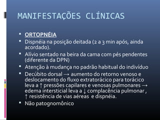 MANIFESTAÇÕES CLÍNICAS
 ORTOPNÉIA
 Dispnéia na posição deitada (2 a 3 min após, ainda
acordado).
 Alívio sentado na beira da cama com pés pendentes
(diferente da DPN)
 Atenção à mudança no padrão habitual do indivíduo
 Decúbito dorsal → aumento do retorno venoso e
deslocamento do fluxo extratorácico para torácico
leva a ↑ pressões capilares e venosas pulmonares →
edema intersticial leva a ↓ complacência pulmonar ,
↑ resistência de vias aéreas e dispnéia.
 Não patognomônico
 
