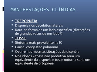 MANIFESTAÇÕES CLÍNICAS
 TREPOPNÉIA
 Dispnéia nos decúbitos laterais
 Rara na forma de um lado específico (distorções
de grandes vasos de um lado?)
 TOSSE
 Sintoma mais prevalente na IC
 Causa: congestão pulmonar
 Ocorre nas mesmas situações da dispnéia
 Nos idosos = tosse não produtiva seria um
equivalente da dispnéia e tosse noturna seria um
equivalente da ortopnéia
 