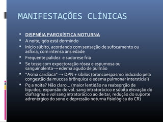 MANIFESTAÇÕES CLÍNICAS
 DISPNÉIA PAROXÍSTICA NOTURNA
 A noite, qdo está dormindo
 Início súbito, acordando com sensação de sufocamento ou
asfixia, com intensa ansiedade
 Frequente palidez e sudorese fria
 Se tosse com expectoração rósea e espumosa ou
sanguinolenta→ edema agudo de pulmão
 “Asma cardíaca” → DPN + sibilos (broncoespasmo induzido pela
congestão da mucosa brônquica e edema pulmonar intersticial)
 Pq a noite? Não claro... (maior lentidão na reabsorção de
líquidos, expansão do vol. sang intratorácico e súbita elevação do
diafragma e vol sang intratorácico ao deitar, redução do suporte
adrenérgico do sono e depressão noturna fisiológica do CR)
 
