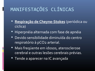 MANIFESTAÇÕES CLÍNICAS
 Respiração de Cheyne-Stokes (periódica ou
cíclica)
 Hiperpnéia alternada com fase de apnéia
 Devido sensibilidade diminuída do centro
respiratório à pCO2 arterial.
 Mais freqüente em idosos, aterosclerose
cerebral e outras lesões cerebrais prévias.
 Tende a aparecer na IC avançada
 