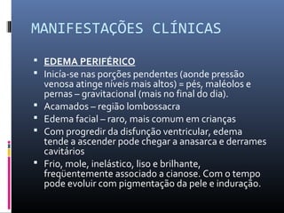 MANIFESTAÇÕES CLÍNICAS
 EDEMA PERIFÉRICO
 Inicía-se nas porções pendentes (aonde pressão
venosa atinge níveis mais altos) = pés, maléolos e
pernas – gravitacional (mais no final do dia).
 Acamados – região lombossacra
 Edema facial – raro, mais comum em crianças
 Com progredir da disfunção ventricular, edema
tende a ascender pode chegar a anasarca e derrames
cavitários
 Frio, mole, inelástico, liso e brilhante,
freqüentemente associado a cianose. Com o tempo
pode evoluir com pigmentação da pele e induração.
 