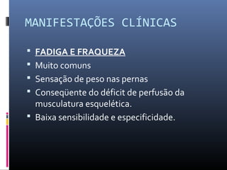 MANIFESTAÇÕES CLÍNICAS
 FADIGA E FRAQUEZA
 Muito comuns
 Sensação de peso nas pernas
 Conseqüente do déficit de perfusão da
musculatura esquelética.
 Baixa sensibilidade e especificidade.
 