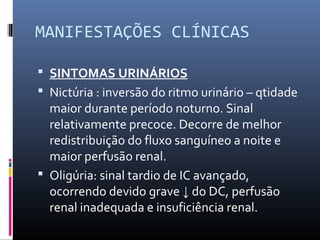 MANIFESTAÇÕES CLÍNICAS
 SINTOMAS URINÁRIOS
 Nictúria : inversão do ritmo urinário – qtidade
maior durante período noturno. Sinal
relativamente precoce. Decorre de melhor
redistribuição do fluxo sanguíneo a noite e
maior perfusão renal.
 Oligúria: sinal tardio de IC avançado,
ocorrendo devido grave ↓ do DC, perfusão
renal inadequada e insuficiência renal.
 