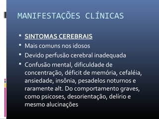 MANIFESTAÇÕES CLÍNICAS
 SINTOMAS CEREBRAIS
 Mais comuns nos idosos
 Devido perfusão cerebral inadequada
 Confusão mental, dificuldade de
concentração, déficit de memória, cefaléia,
ansiedade, insônia, pesadelos noturnos e
raramente alt. Do comportamento graves,
como psicoses, desorientação, delírio e
mesmo alucinações
 