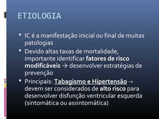 ETIOLOGIA
 IC é a manifestação inicial ou final de muitas
patologias
 Devido altas taxas de mortalidade,
importante identificar fatores de risco
modificáveis → desenvolver estratégias de
prevenção
 Principais: Tabagismo e Hipertensão →
devem ser considerados de alto risco para
desenvolver disfunção ventricular esquerda
(sintomática ou assintomática)
 