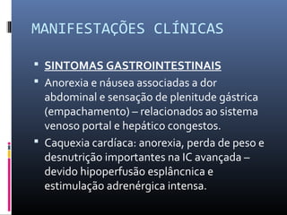 MANIFESTAÇÕES CLÍNICAS
 SINTOMAS GASTROINTESTINAIS
 Anorexia e náusea associadas a dor
abdominal e sensação de plenitude gástrica
(empachamento) – relacionados ao sistema
venoso portal e hepático congestos.
 Caquexia cardíaca: anorexia, perda de peso e
desnutrição importantes na IC avançada –
devido hipoperfusão esplâncnica e
estimulação adrenérgica intensa.
 