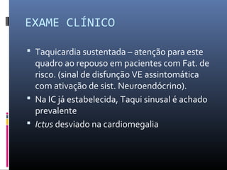 EXAME CLÍNICO
 Taquicardia sustentada – atenção para este
quadro ao repouso em pacientes com Fat. de
risco. (sinal de disfunção VE assintomática
com ativação de sist. Neuroendócrino).
 Na IC já estabelecida, Taqui sinusal é achado
prevalente
 Ictus desviado na cardiomegalia
 